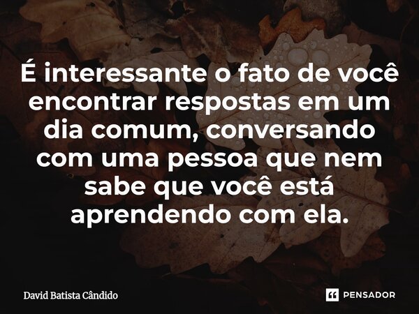 É interessante o fato de você encontrar respostas em um dia comum, conversando com uma pessoa que nem sabe que você está aprendendo com ela.⁠... Frase de David Batista Cândido.