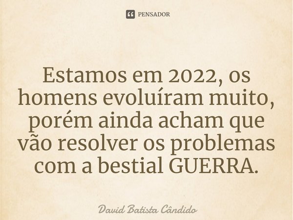 Estamos em 2022, os homens evoluíram muito, porém ainda acham que vão resolver os problemas com a bestial GUERRA.... Frase de David Batista Cândido.