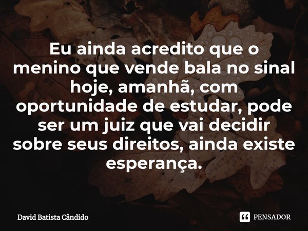 Eu ainda acredito que o menino que vende bala no sinal hoje, amanhã, com oportunidade de estudar, pode ser um juiz que vai decidir sobre seus direitos, ainda ex... Frase de David Batista Cândido.