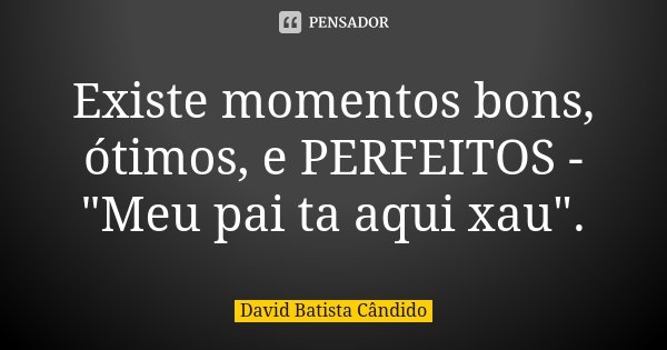 Existe momentos bons, ótimos, e PERFEITOS - "Meu pai ta aqui xau".... Frase de David Batista Cândido.