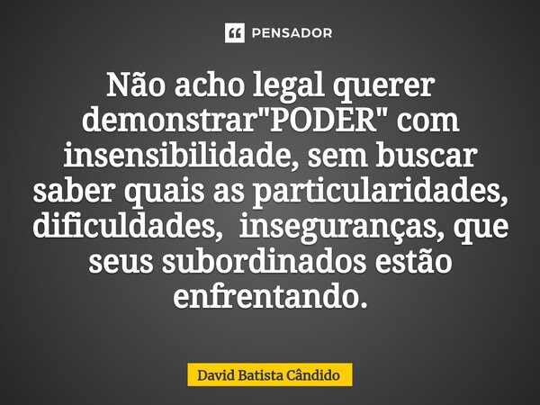 ⁠Não acho legal querer demonstrar "PODER" com insensibilidade, sem buscar saber quais as particularidades, dificuldades, inseguranças, que seus subord... Frase de David Batista Cândido.