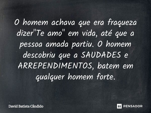 O homem achava que era fraqueza dizer "Te amo" em vida, até que a pessoa amada partiu. O homem descobriu que a SAUDADES e ARREPENDIMENTOS, batem em qu... Frase de David Batista Cândido.