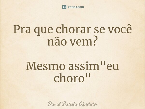 Pra que chorar se você não vem? Mesmo assim "eu choro"⁠... Frase de David Batista Cândido.