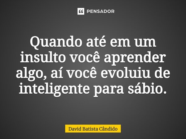 Quando até em um insulto você aprender algo, aí você evoluiu de inteligente para sábio.... Frase de David Batista Cândido.