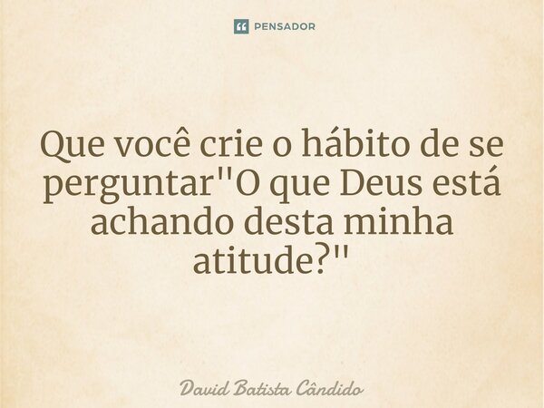 Que você crie o hábito de se perguntar "O que Deus está achando desta minha atitude?"... Frase de David Batista Cândido.