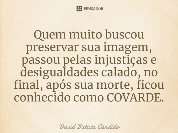 ⁠Quem muito buscou preservar sua imagem, passou pelas injustiças e desigualdades calado, no final, após sua morte, ficou conhecido como COVARDE.... Frase de David Batista Cândido.