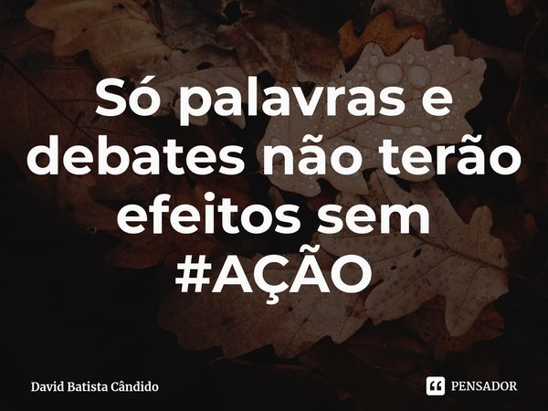 Só palavras e debates não terão efeitos sem #AÇÃO... Frase de David Batista Cândido.