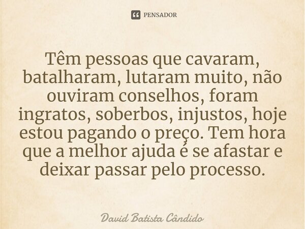 Têm pessoas que cavaram, batalharam, lutaram muito, não ouviram conselhos, foram ingratos, soberbos, injustos, hoje estou pagando o preço. Tem hora que a melhor... Frase de David Batista Cândido.