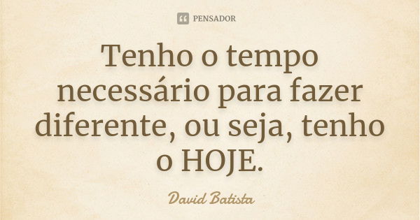 Tenho o tempo necessário para fazer diferente, ou seja, tenho o HOJE.... Frase de David Batista.