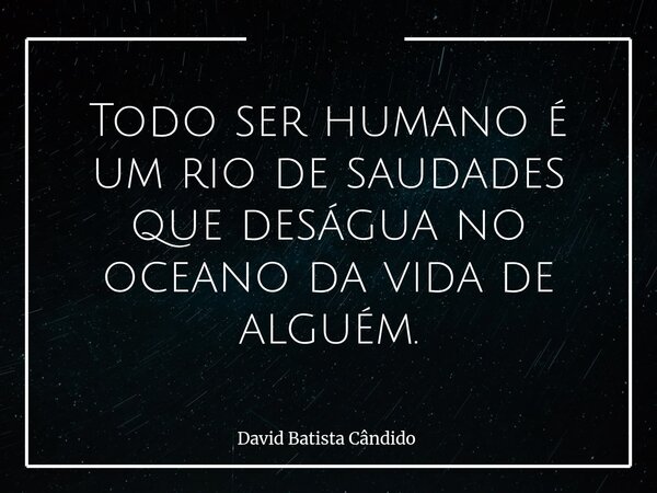 Todo ser humano é um rio de saudades que deságua no oceano da vida de alguém.... Frase de David Batista Cândido.