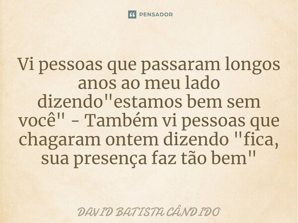 ⁠Vi pessoas que passaram longos anos ao meu lado dizendo "estamos bem sem você" - Também vi pessoas que chagaram ontem dizendo "fica, sua presenç... Frase de David Batista Cândido.