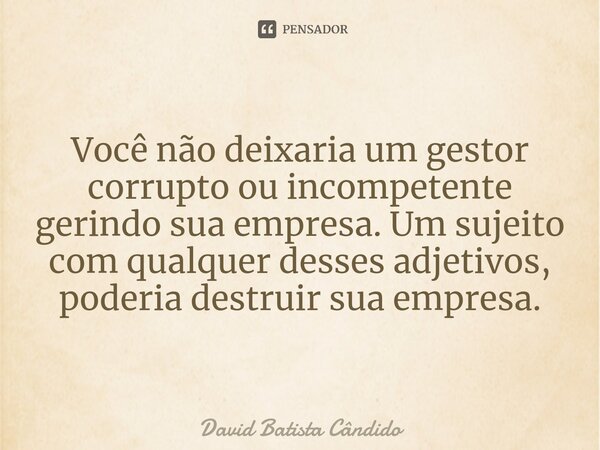 ⁠Você não deixaria um gestor corrupto ou incompetente gerindo sua empresa. Um sujeito com qualquer desses adjetivos, poderia destruir sua empresa.... Frase de David Batista Cândido.