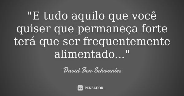 "E tudo aquilo que você quiser que permaneça forte terá que ser frequentemente alimentado..."... Frase de David Ben Schwantes.