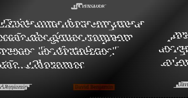 Existe uma hora em que a pressão das águas rompem as represas "as fortalezas", ai então...Choramos.... Frase de David Benjamin.