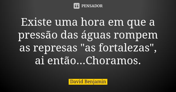 Existe uma hora em que a pressão das águas rompem as represas "as fortalezas", ai então...Choramos.... Frase de David Benjamin.