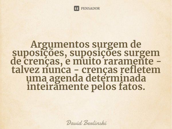 ⁠Argumentos surgem de suposições, suposições surgem de crenças, e muito raramente - talvez nunca - crenças refletem uma agenda determinada inteiramente pelos fa... Frase de David Berlinski.