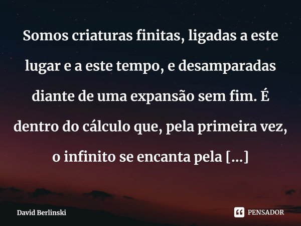 ⁠Somos criaturas finitas, ligadas a este lugar e a este tempo, e desamparadas diante de uma expansão sem fim. É dentro do cálculo que, pela primeira vez, o infi... Frase de David Berlinski.