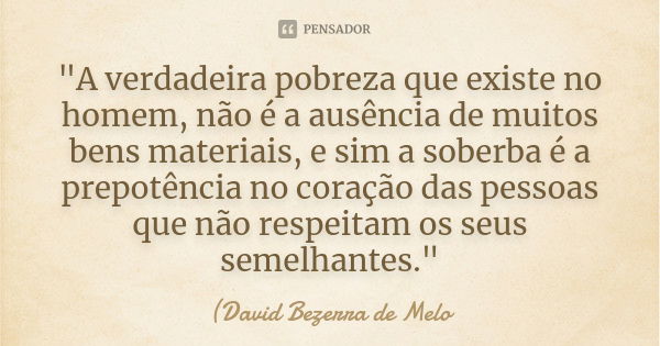 "A verdadeira pobreza que existe no homem, não é a ausência de muitos bens materiais, e sim a soberba é a prepotência no coração das pessoas que não respei... Frase de David Bezerra de Melo.