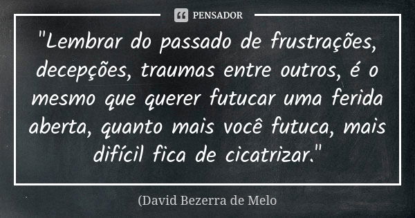 "Lembrar do passado de frustrações, decepções, traumas entre outros, é o mesmo que querer futucar uma ferida aberta, quanto mais você futuca, mais difícil ... Frase de David Bezerra de Melo.