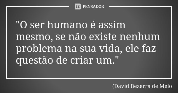 "O ser humano é assim mesmo, se não existe nenhum problema na sua vida, ele faz questão de criar um."... Frase de David Bezerra de Melo.