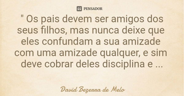 " Os pais devem ser amigos dos seus filhos, mas nunca deixe que eles confundam a sua amizade com uma amizade qualquer, e sim deve cobrar deles disciplina e... Frase de David Bezerra de Melo.