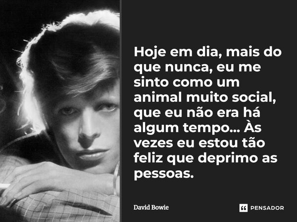 Hoje em dia, mais do que nunca, eu me sinto como um animal muito social, que eu não era há algum tempo... Às vezes eu estou tão feliz que deprimo as pessoas.... Frase de David Bowie.