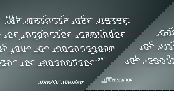 “Na maioria das vezes, são os próprios caminhos da vida que se encarregam de realizar os encontros”... Frase de David C. Haubert.