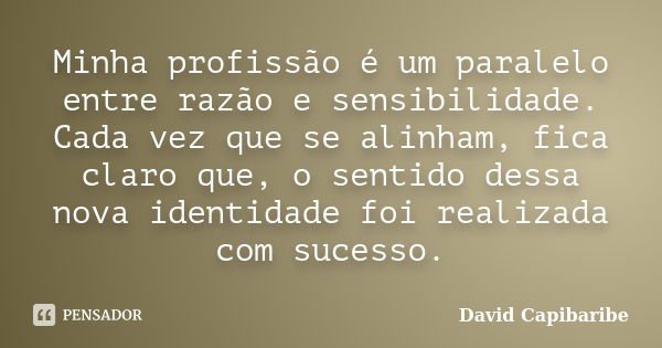 Minha profissão é um paralelo entre razão e sensibilidade. Cada vez que se alinham, fica claro que, o sentido dessa nova identidade foi realizada com sucesso.... Frase de David Capibaribe.