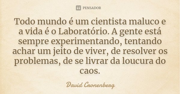 Todo mundo é um cientista maluco e a vida é o Laboratório. A gente está sempre experimentando, tentando achar um jeito de viver, de resolver os problemas, de se... Frase de David Cronenberg.