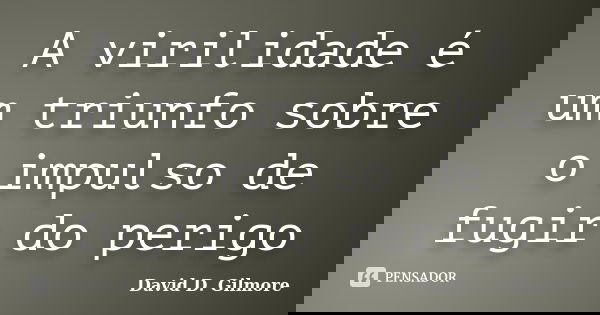 A virilidade é um triunfo sobre o impulso de fugir do perigo... Frase de David D. Gilmore.