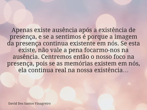 Apenas existe ausência após a existência de presença, e se a sentimos é porque a imagem da presença continua existente em nós. Se esta existe, não vale a pena f... Frase de David Dos Santos Vinagreiro.
