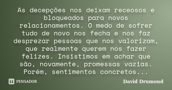 As decepções nos deixam receosos e bloqueados para novos relacionamentos. O medo de sofrer tudo de novo nos fecha e nos faz desprezar pessoas que nos valorizam,... Frase de David Drumond.