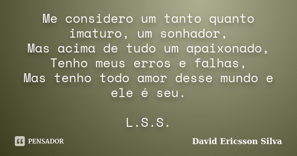 Me considero um tanto quanto imaturo, um sonhador, Mas acima de tudo um apaixonado, Tenho meus erros e falhas, Mas tenho todo amor desse mundo e ele é seu. L.S.... Frase de David Ericsson Silva.