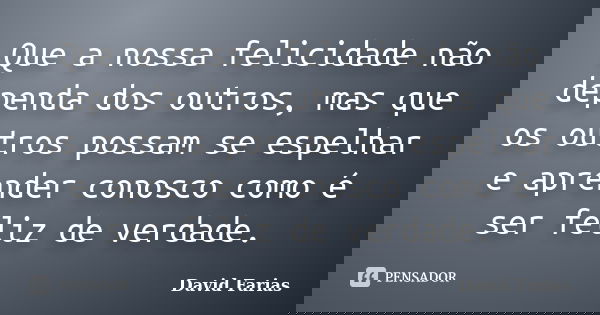 Que a nossa felicidade não dependa dos outros, mas que os outros possam se espelhar e aprender conosco como é ser feliz de verdade.... Frase de David Farias.