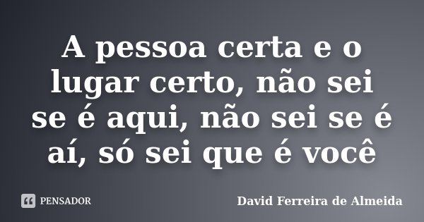 A pessoa certa e o lugar certo, não sei se é aqui, não sei se é aí, só sei que é você... Frase de David Ferreira de Almeida.