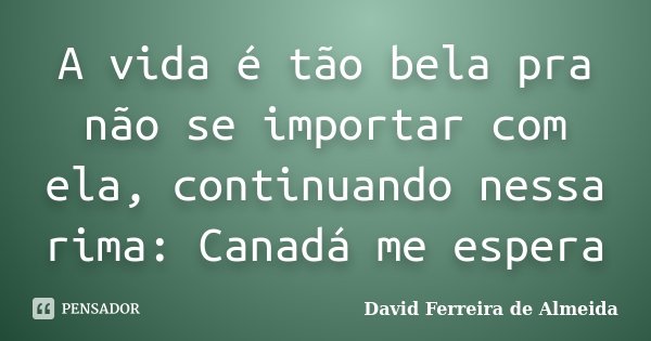A vida é tão bela pra não se importar com ela, continuando nessa rima: Canadá me espera... Frase de David Ferreira de Almeida.