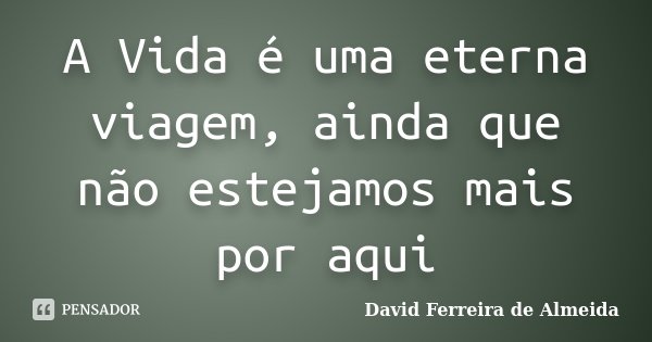 A Vida é uma eterna viagem, ainda que não estejamos mais por aqui... Frase de David Ferreira de Almeida.