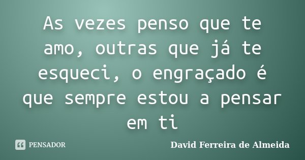 As vezes penso que te amo, outras que já te esqueci, o engraçado é que sempre estou a pensar em ti... Frase de David Ferreira de Almeida.