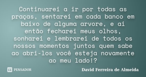 Continuarei a ir por todas as praças, sentarei em cada banco em baixo de alguma arvore, e ai então fecharei meus olhos, sonharei e lembrarei de todos os nossos ... Frase de David Ferreira de Almeida.