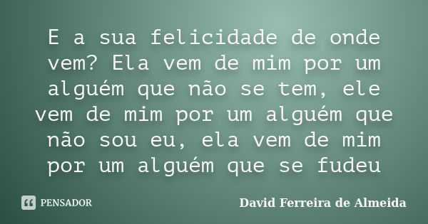 E a sua felicidade de onde vem? Ela vem de mim por um alguém que não se tem, ele vem de mim por um alguém que não sou eu, ela vem de mim por um alguém que se fu... Frase de David Ferreira de Almeida.