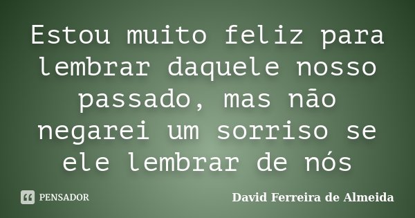 Estou muito feliz para lembrar daquele nosso passado, mas não negarei um sorriso se ele lembrar de nós... Frase de David Ferreira de Almeida.
