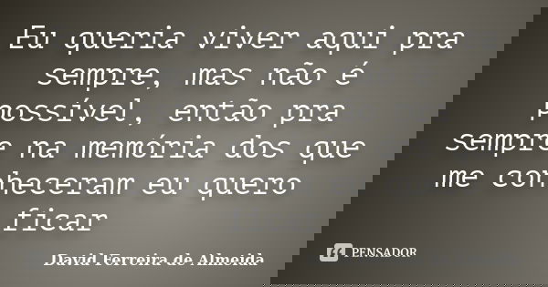 Eu queria viver aqui pra sempre, mas não é possível, então pra sempre na memória dos que me conheceram eu quero ficar... Frase de David Ferreira de Almeida.