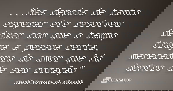 ...Mas depois de tanto esperar ele resolveu deixar com que o tempo traga a pessoa certa, merecedora do amor que há dentro de seu coração"... Frase de David Ferreira de Almeida.