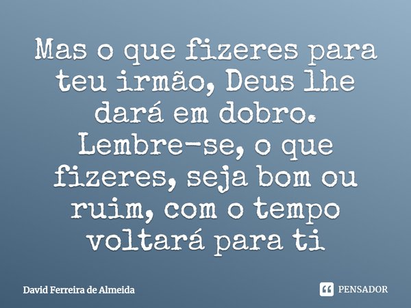 Mas o que fizeres para teu irmão, Deus lhe dará em dobro. Lembre-se, o que fizeres, seja bom ou ruim, com o tempo voltará para ti.... Frase de David Ferreira de Almeida.