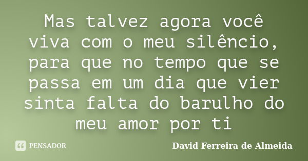 Mas talvez agora você viva com o meu silêncio, para que no tempo que se passa em um dia que vier sinta falta do barulho do meu amor por ti... Frase de David Ferreira de Almeida.