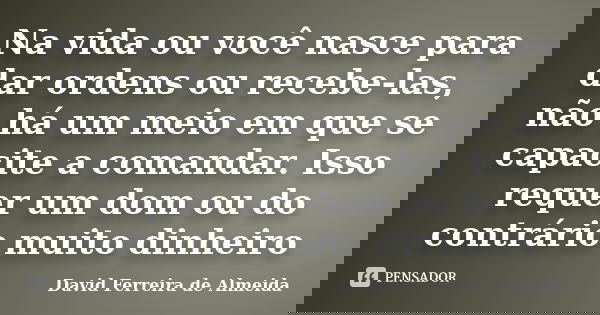 Na vida ou você nasce para dar ordens ou recebe-las, não há um meio em que se capacite a comandar. Isso requer um dom ou do contrário muito dinheiro... Frase de David Ferreira de Almeida.