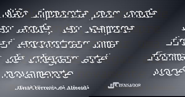 Não importa por onde eu ande, eu sempre irei encontrar uma forma de chegar até você novamente... Frase de David Ferreira de Almeida.