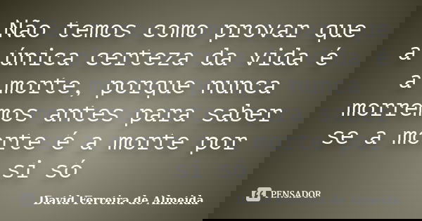 Não temos como provar que a única certeza da vida é a morte, porque nunca morremos antes para saber se a morte é a morte por si só... Frase de David Ferreira de Almeida.
