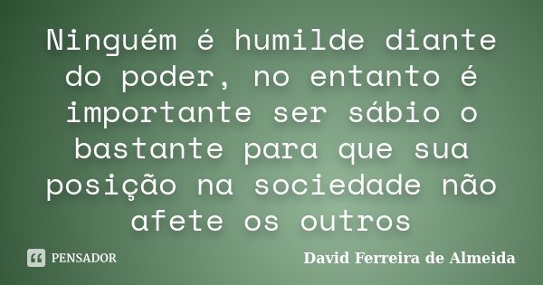 Ninguém é humilde diante do poder, no entanto é importante ser sábio o bastante para que sua posição na sociedade não afete os outros... Frase de David Ferreira de Almeida.