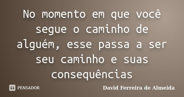 No momento em que você segue o caminho de alguém, esse passa a ser seu caminho e suas consequências... Frase de David Ferreira de Almeida.